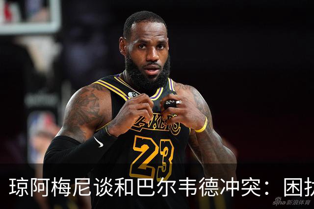 琼阿梅尼谈和巴尔韦德冲突：困扰我的是虚假报道，我们之间没问题