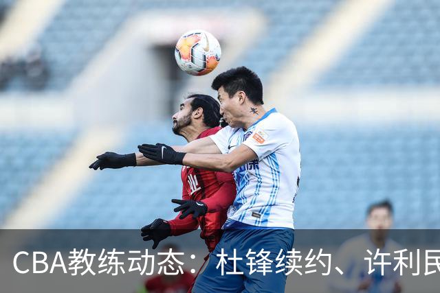 CBA教练动态：杜锋续约、许利民退出、杨鸣受限、李春江传言不实